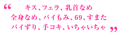 キス、フェラ、乳首なめ、全身なめ、パイもみ、69、すまた、パイずり、手コキ、いちゃいちゃ